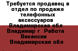 Требуется продавец в отдел по продаже телефонных аксессуаров - Владимирская обл., Владимир г. Работа » Вакансии   . Владимирская обл.